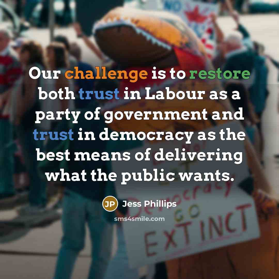 “Our challenge is to restore both trust in Labour as a party of government and trust in democracy as the best means of delivering what the public wants.” quote by Jess Phillips