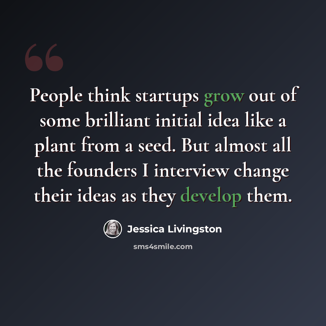 “People think startups grow out of some brilliant initial idea like a plant from a seed. But almost all the founders I interview change their ideas as they develop them.” quote by Jessica Livingston