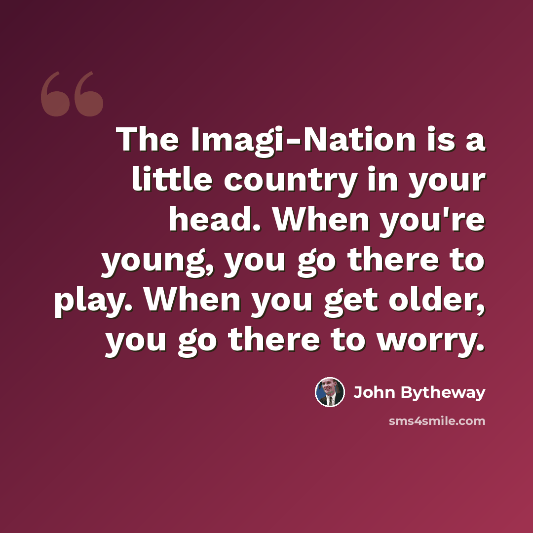 “The Imagi-Nation is a little country in your head. When you're young, you go there to play. When you get older, you go there to worry.” quote by John Bytheway
