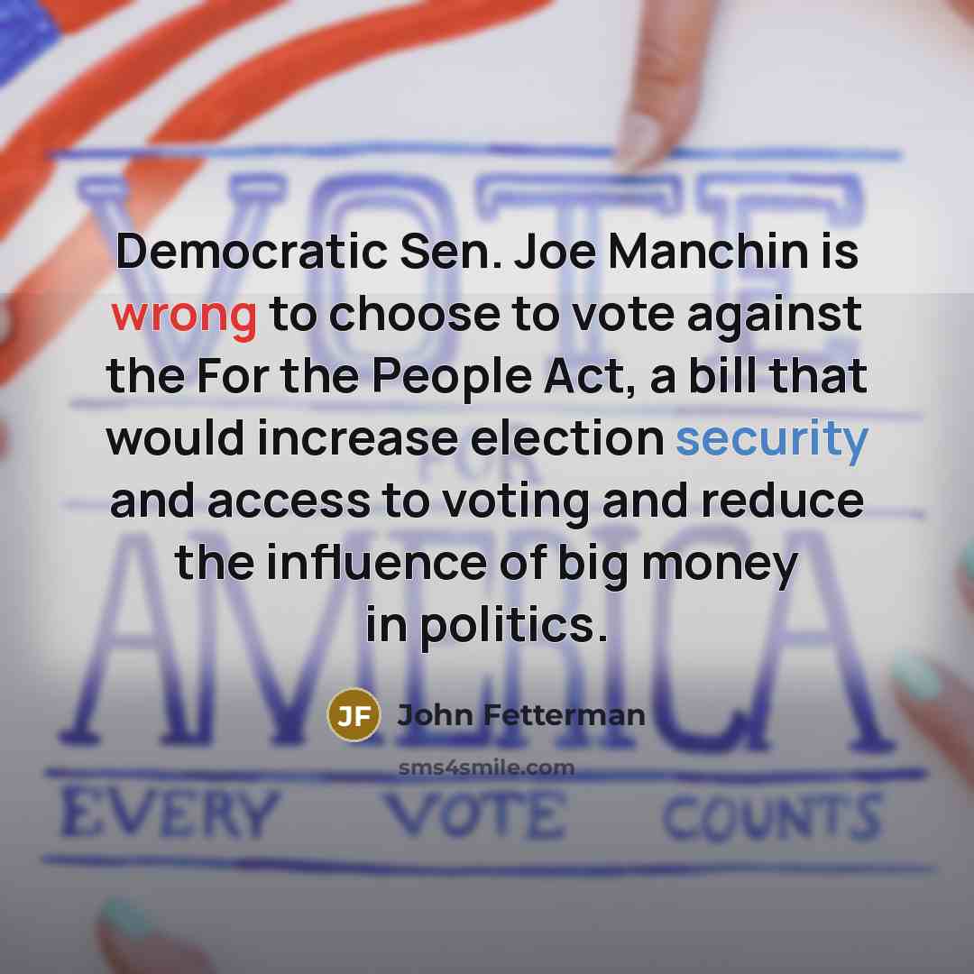 “Democratic Sen. Joe Manchin is wrong to choose to vote against the For the People Act, a bill that would increase election security and access to voting and reduce the influence of big money in politics.” quote by John Fetterman