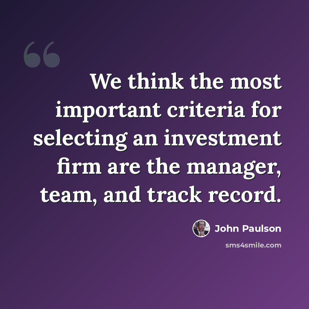 “We think the most important criteria for selecting an investment firm are the manager, team, and track record.” quote by John Paulson