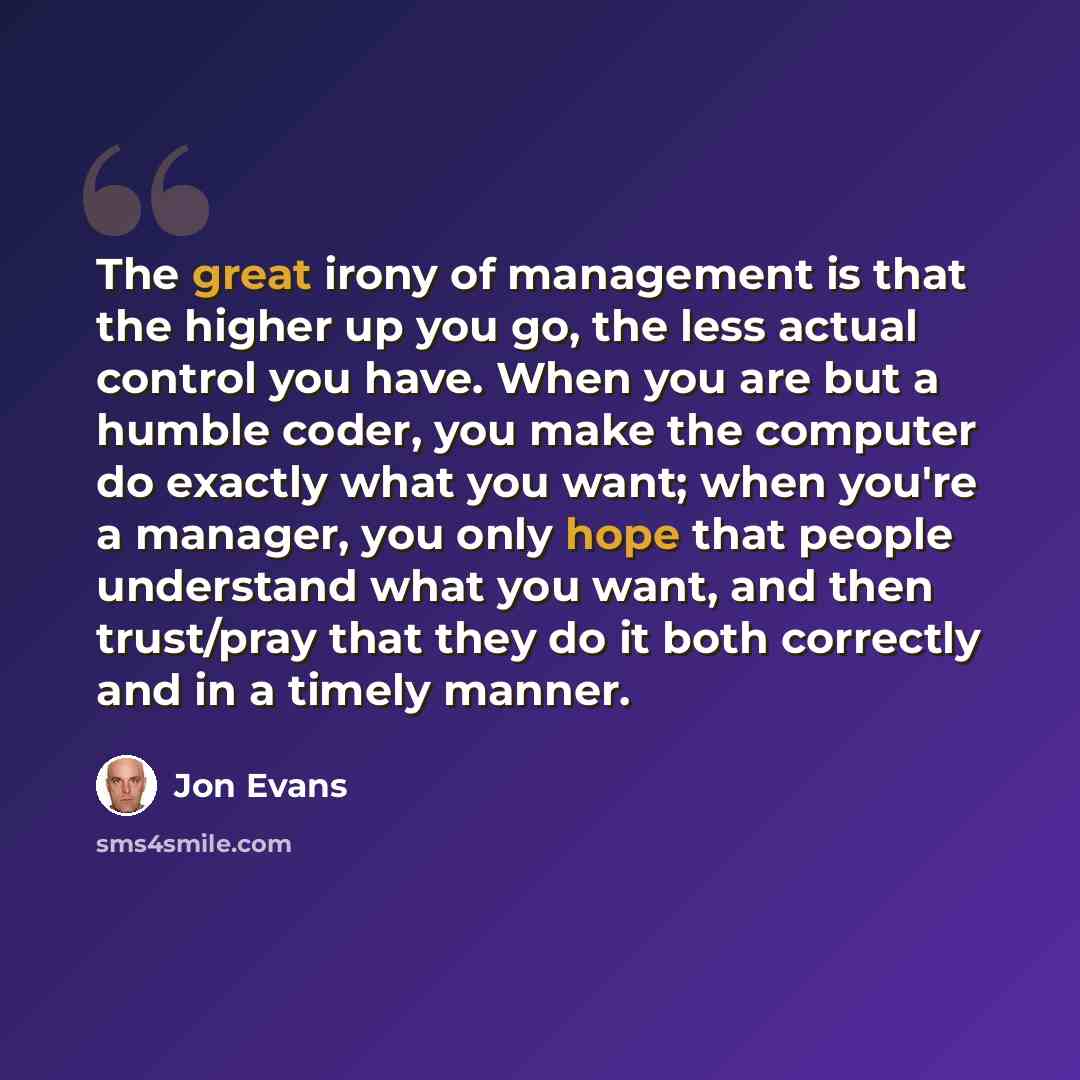 “The great irony of management is that the higher up you go, the less actual control you have. When you are but a humble coder, you make the computer do exactly what you want; when you're a manager, you only hope that people understand what you want, and then trust/pray that they do it both…” quote by Jon Evans