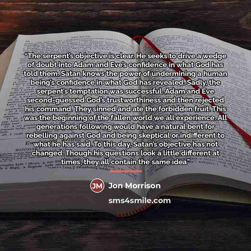 “The serpent’s objective is clear. He seeks to drive a wedge of doubt into Adam and Eve’s confidence in what God has told them. Satan knows the power of undermining a human being’s confidence in what God has revealed. Sadly, the serpent’s temptation was successful. Adam and Eve second-guessed God’s…” quote by Jon Morrison