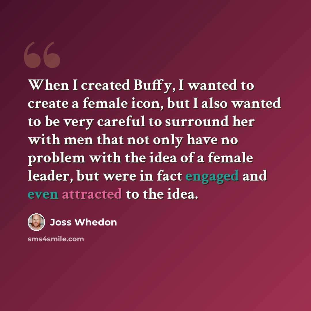 “When I created Buffy, I wanted to create a female icon, but I also wanted to be very careful to surround her with men that not only have no problem with the idea of a female leader, but were in fact engaged and even attracted to the idea.” quote by Joss Whedon