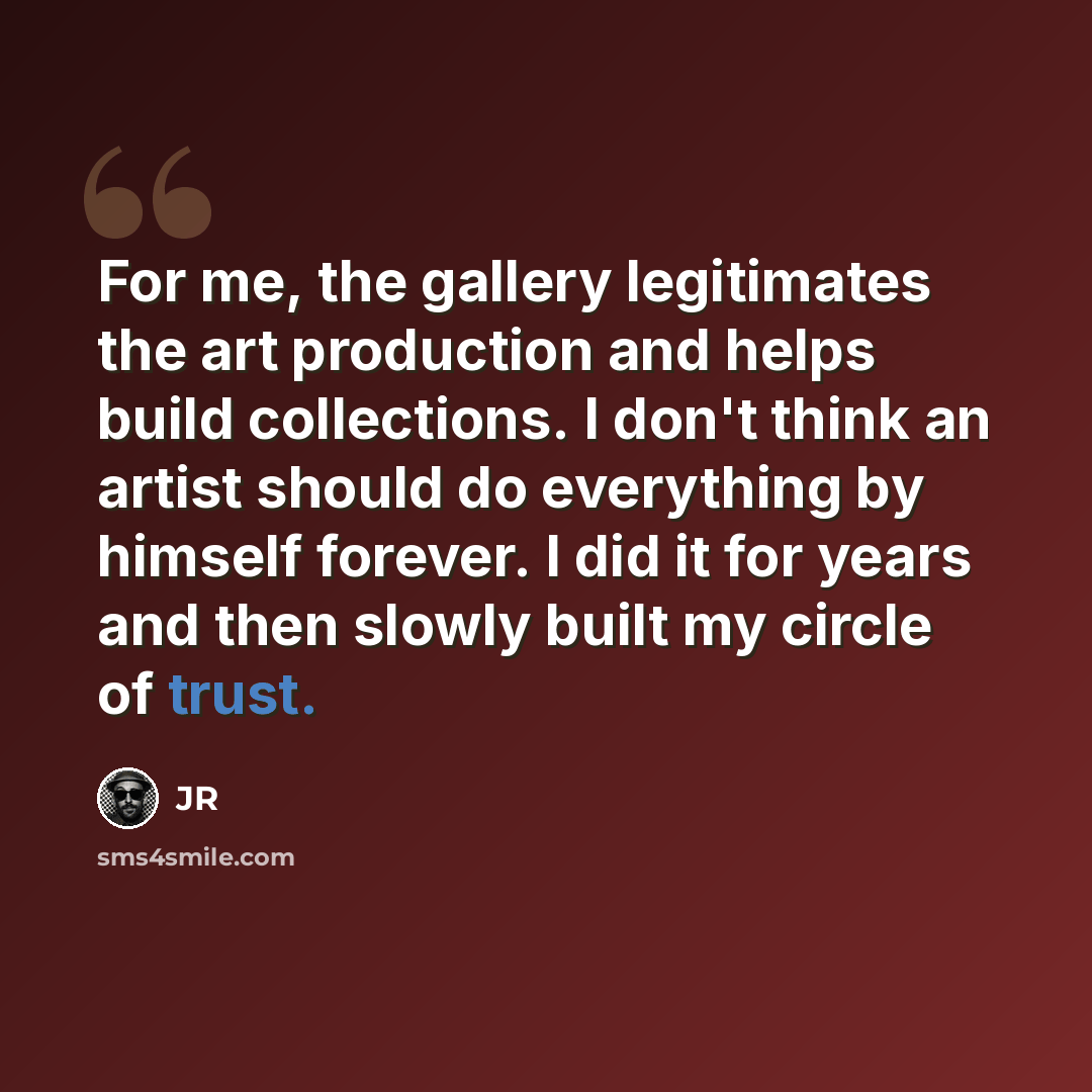 “For me, the gallery legitimates the art production and helps build collections. I don't think an artist should do everything by himself forever. I did it for years and then slowly built my circle of trust.” quote by JR