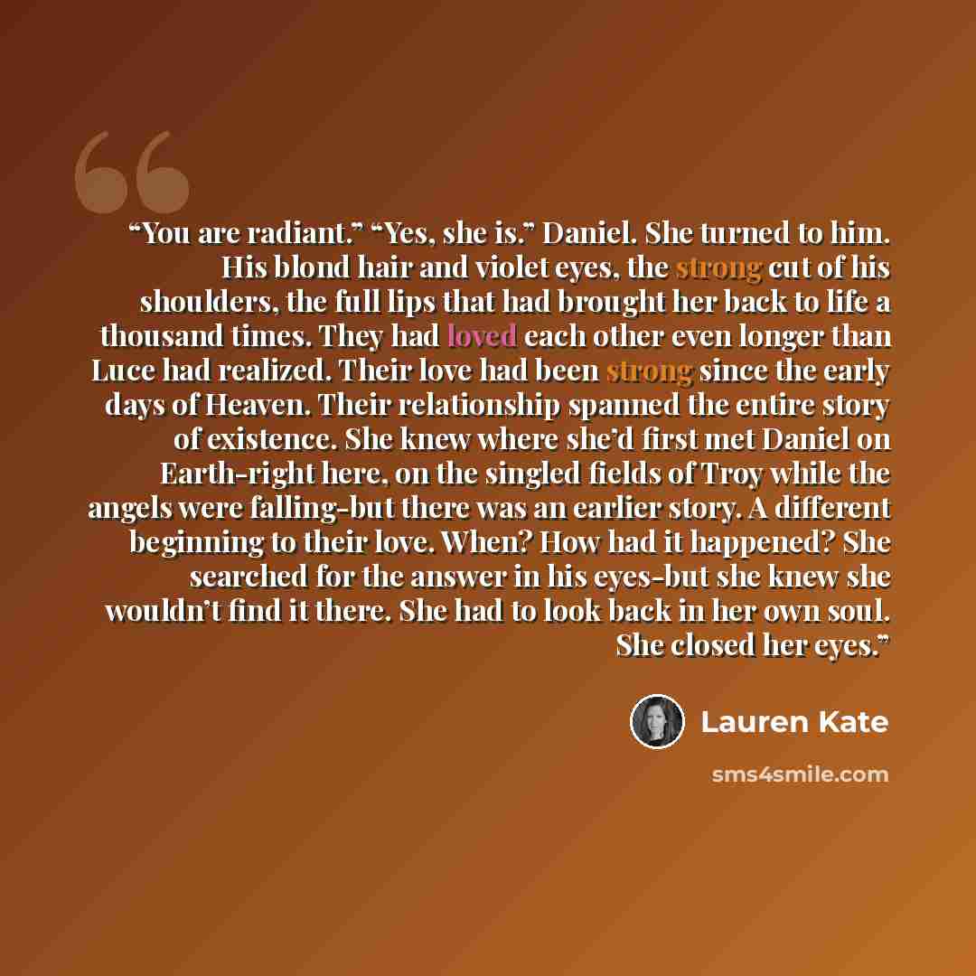 “You are radiant.” “Yes, she is.” Daniel. She turned to him. His blond hair and violet eyes, the strong cut of his shoulders, the full lips that had brought her back to life a thousand times. They had loved each other even longer than Luce had realized. Their love had been strong since the early…” quote by Lauren Kate