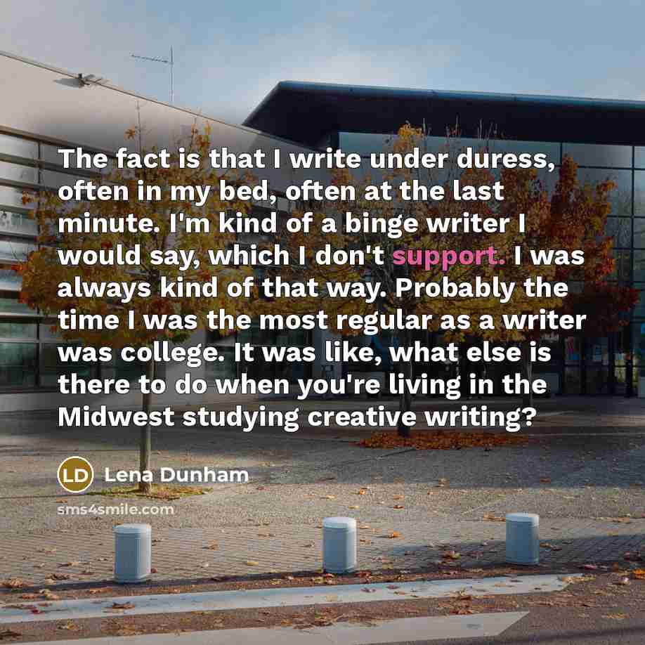 “The fact is that I write under duress, often in my bed, often at the last minute. I'm kind of a binge writer I would say, which I don't support. I was always kind of that way. Probably the time I was the most regular as a writer was college. It was like, what else is there to do when you're living…” quote by Lena Dunham
