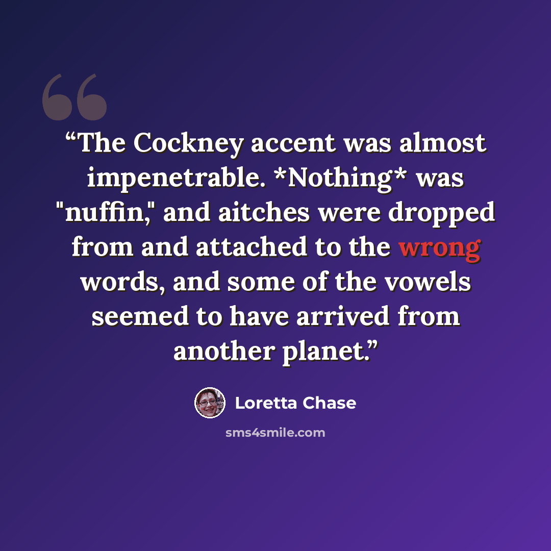 “The Cockney accent was almost impenetrable. *Nothing* was "nuffin," and aitches were dropped from and attached to the wrong words, and some of the vowels seemed to have arrived from another planet.” quote by Loretta Chase