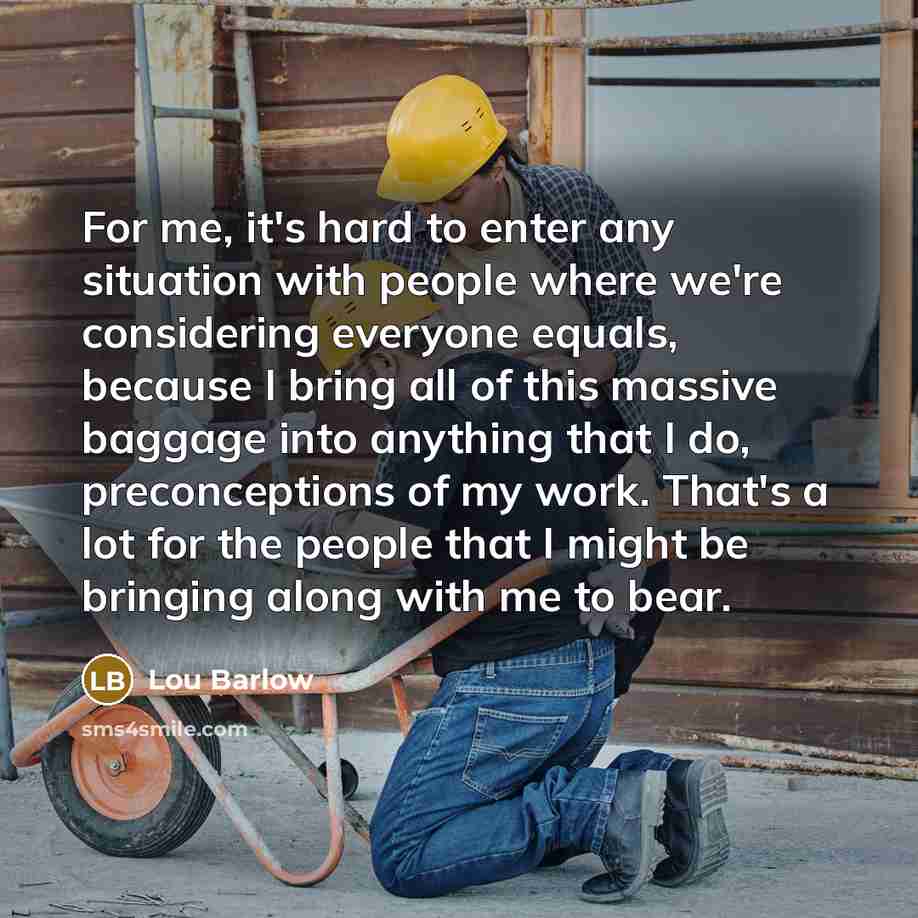 “For me, it's hard to enter any situation with people where we're considering everyone equals, because I bring all of this massive baggage into anything that I do, preconceptions of my work. That's a lot for the people that I might be bringing along with me to bear.” quote by Lou Barlow