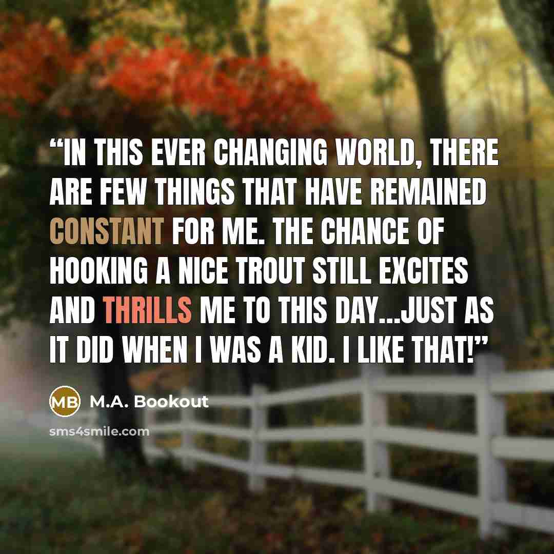 “In this ever changing world, there are few things that have remained constant for me. The chance of hooking a nice trout still excites and thrills me to this day…just as it did when I was a kid. I like that!” quote by M.A. Bookout