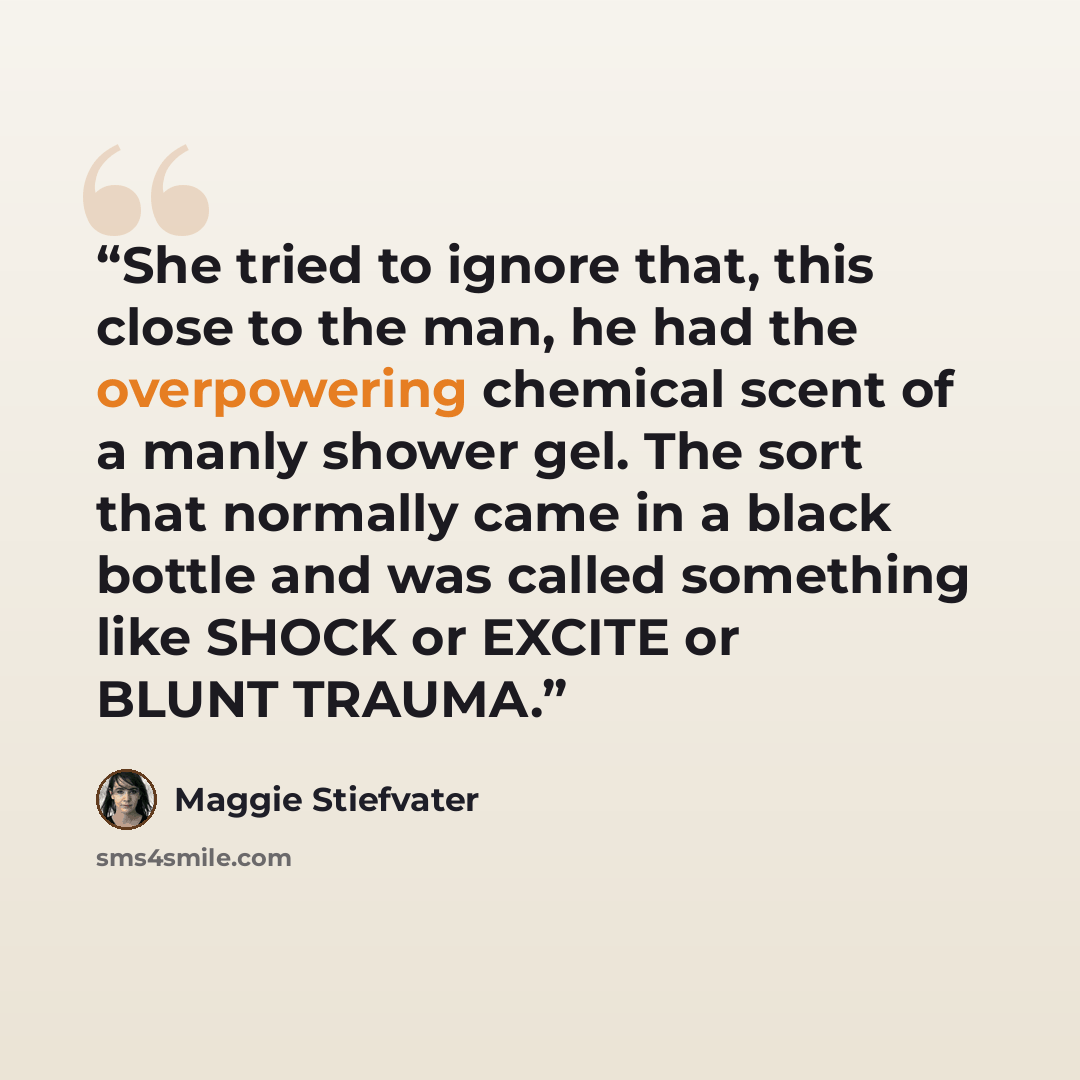 “She tried to ignore that, this close to the man, he had the overpowering chemical scent of a manly shower gel. The sort that normally came in a black bottle and was called something like SHOCK or EXCITE or BLUNT TRAUMA.” quote by Maggie Stiefvater