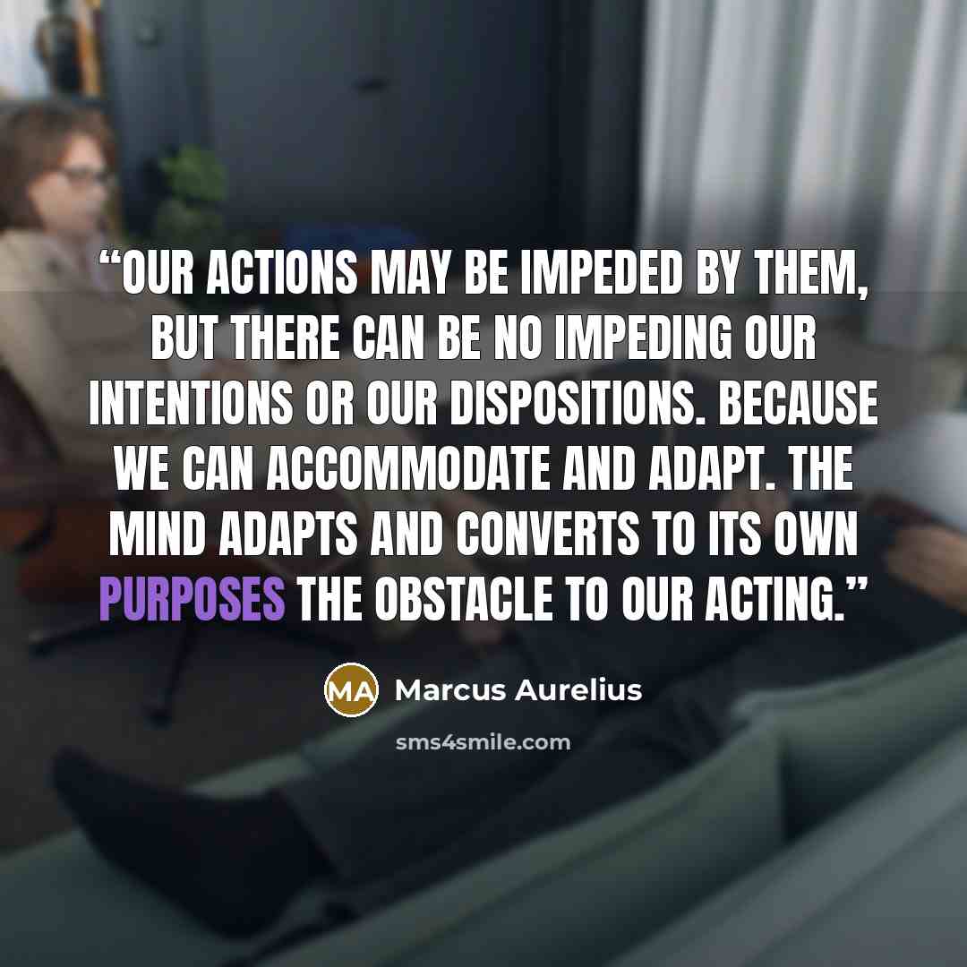 “Our actions may be impeded by them, but there can be no impeding our intentions or our dispositions. Because we can accommodate and adapt. The mind adapts and converts to its own purposes the obstacle to our acting.” quote by Marcus Aurelius
