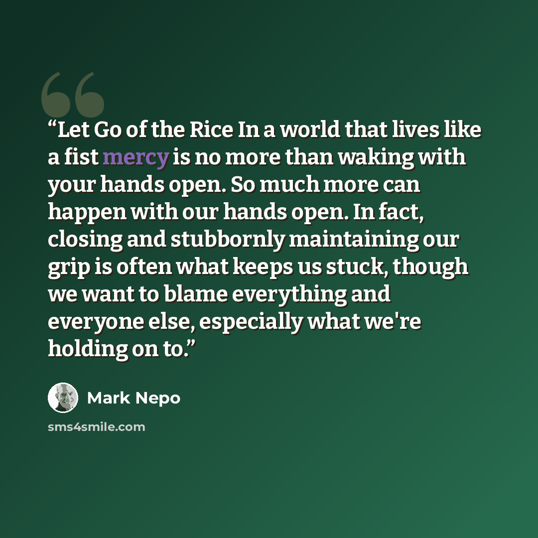 “Let Go of the Rice In a world that lives like a fist mercy is no more than waking with your hands open. So much more can happen with our hands open. In fact, closing and stubbornly maintaining our grip is often what keeps us stuck, though we want to blame everything and everyone else, especially…” quote by Mark Nepo