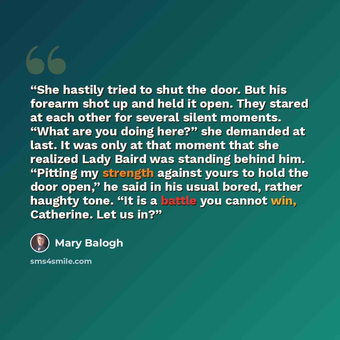 “She hastily tried to shut the door. But his forearm shot up and held it open. They stared at each other for several silent moments. “What are you doing here?” she demanded at last. It was only at that moment that she realized Lady Baird was standing behind him. “Pitting my strength against yours…” quote by Mary Balogh