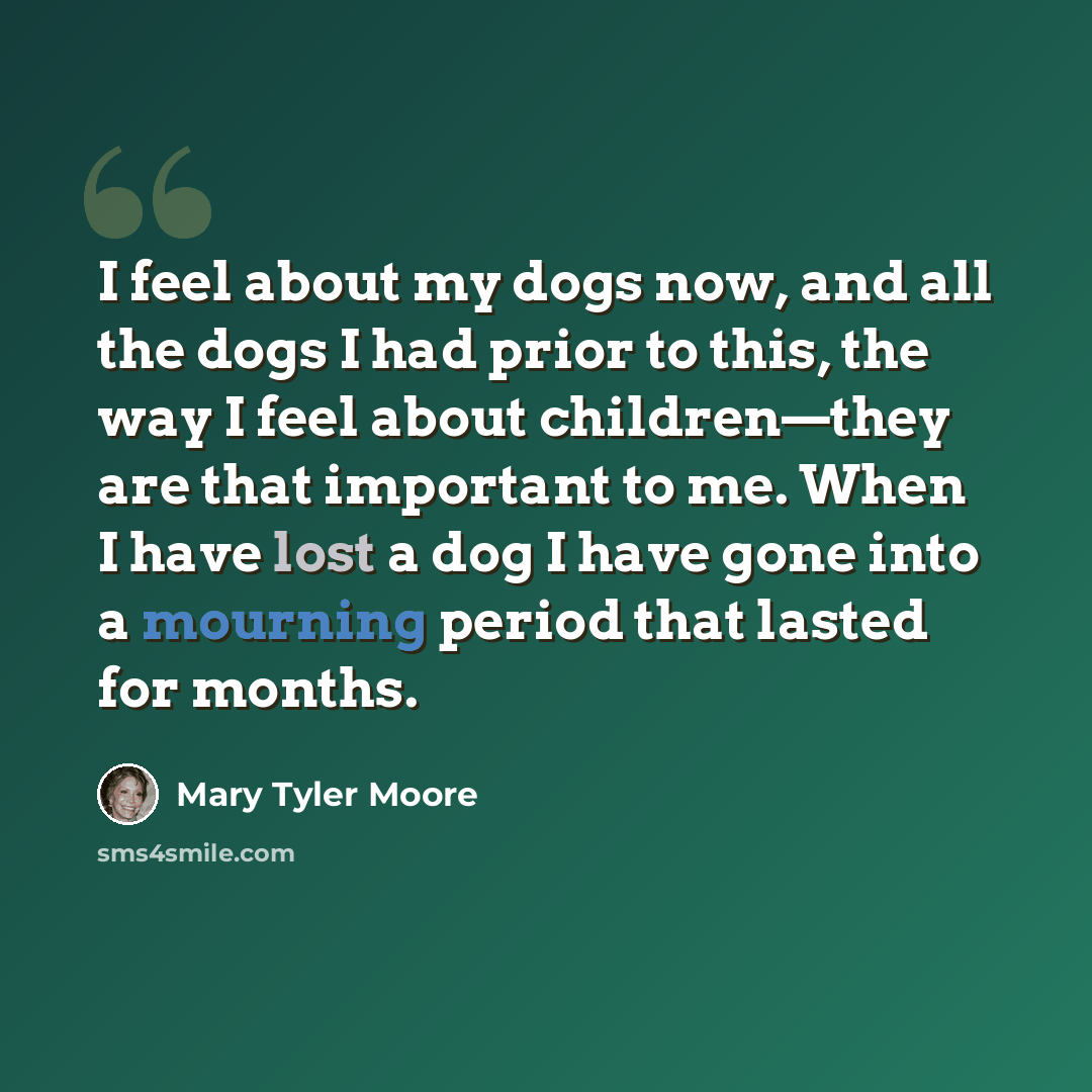 “I feel about my dogs now, and all the dogs I had prior to this, the way I feel about children—they are that important to me. When I have lost a dog I have gone into a mourning period that lasted for months.” quote by Mary Tyler Moore