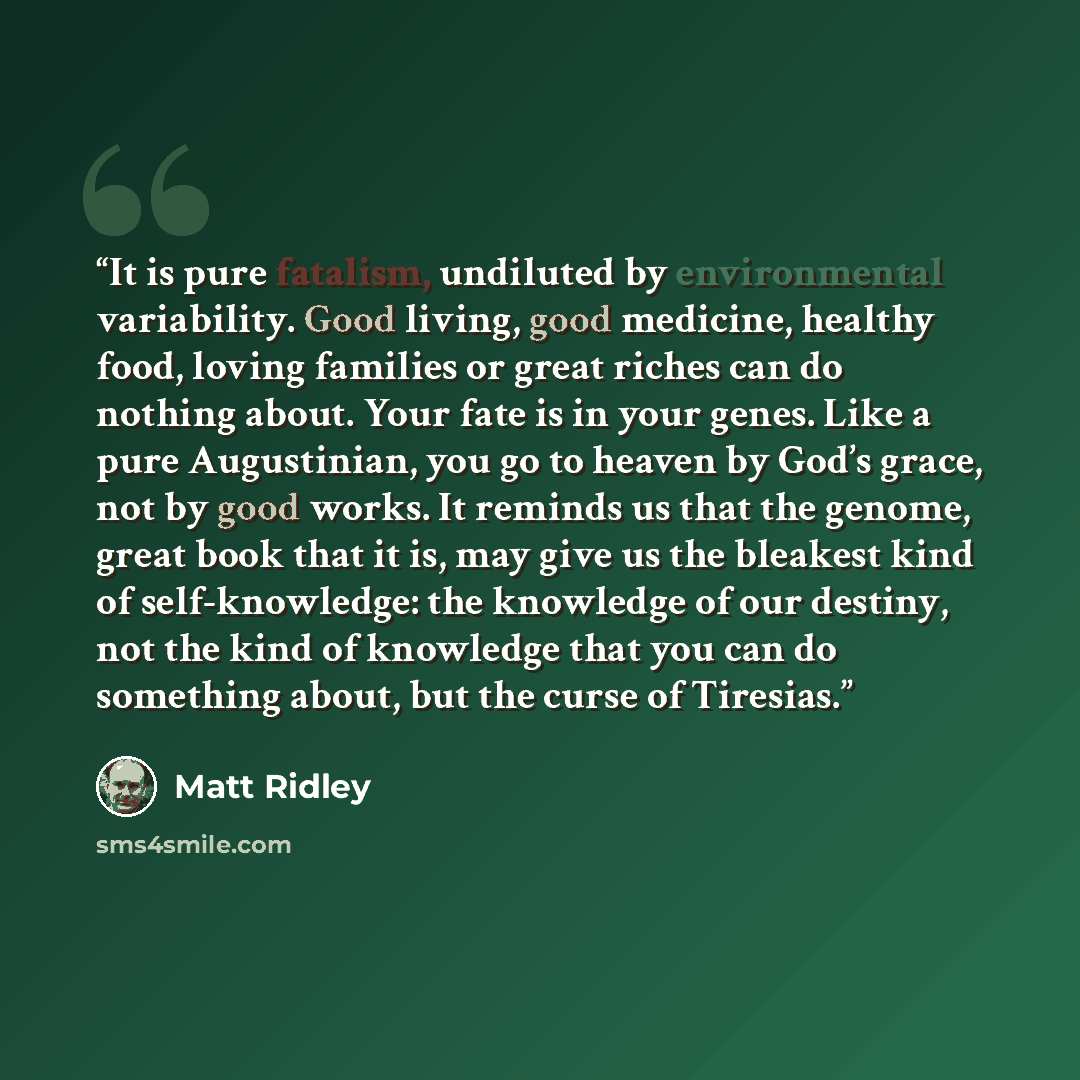 “It is pure fatalism, undiluted by environmental variability. Good living, good medicine, healthy food, loving families or great riches can do nothing about. Your fate is in your genes. Like a pure Augustinian, you go to heaven by God’s grace, not by good works. It reminds us that the genome, great…” quote by Matt Ridley