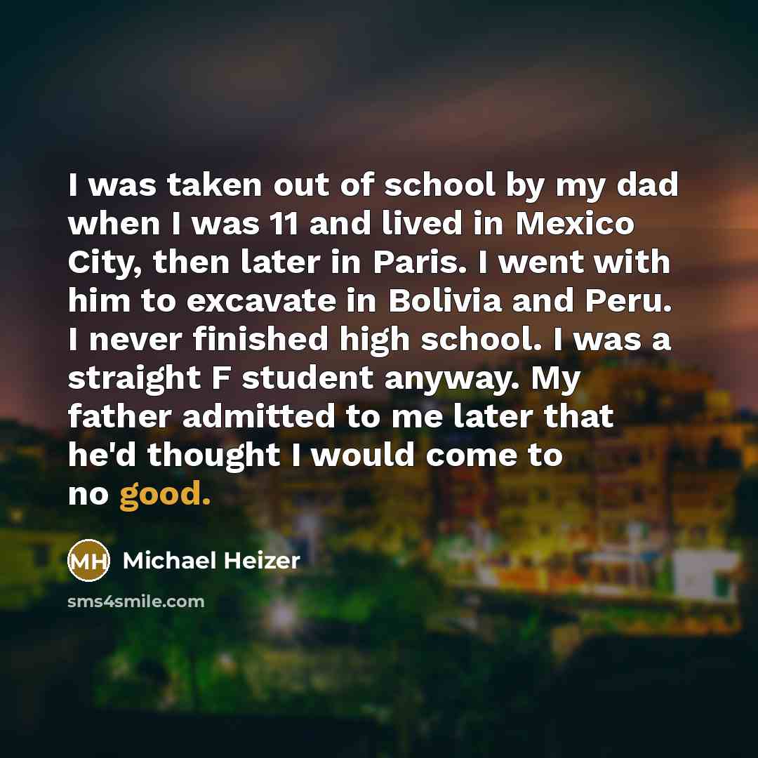 “I was taken out of school by my dad when I was 11 and lived in Mexico City, then later in Paris. I went with him to excavate in Bolivia and Peru. I never finished high school. I was a straight F student anyway. My father admitted to me later that he'd thought I would come to no good.” quote by Michael Heizer