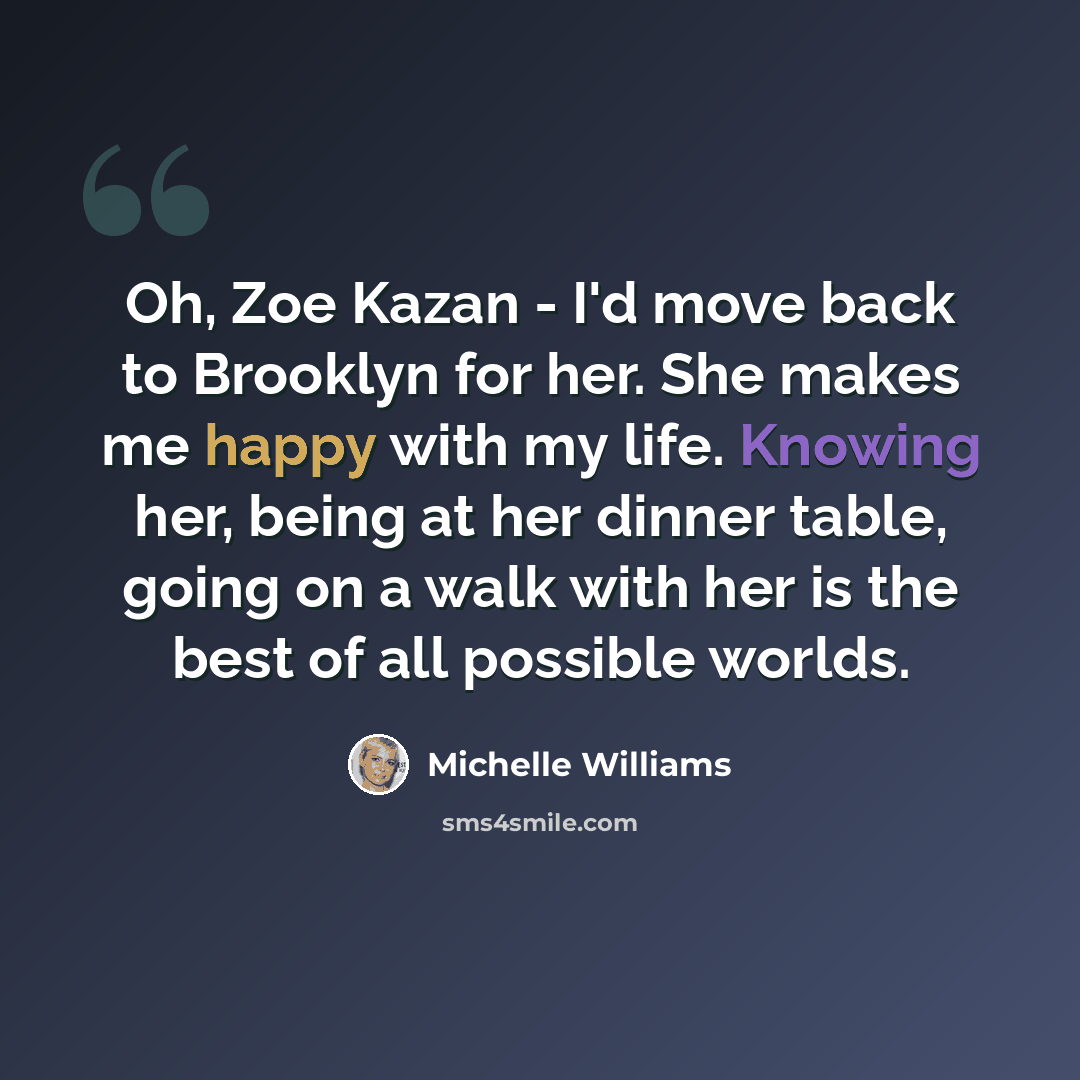 “Oh, Zoe Kazan - I'd move back to Brooklyn for her. She makes me happy with my life. Knowing her, being at her dinner table, going on a walk with her is the best of all possible worlds.” quote by Michelle Williams