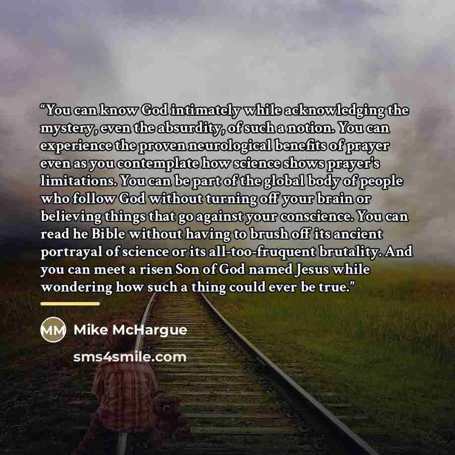 “You can know God intimately while acknowledging the mystery, even the absurdity, of such a notion. You can experience the proven neurological benefits of prayer even as you contemplate how science shows prayer's limitations. You can be part of the global body of people who follow God without…” quote by Mike McHargue