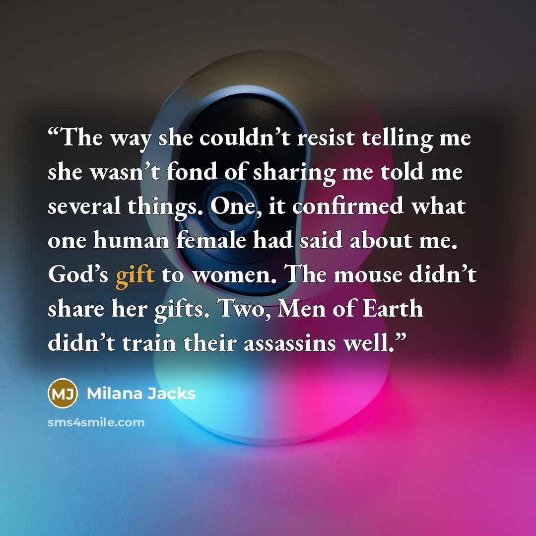 “The way she couldn’t resist telling me she wasn’t fond of sharing me told me several things. One, it confirmed what one human female had said about me. God’s gift to women. The mouse didn’t share her gifts. Two, Men of Earth didn’t train their assassins well.” quote by Milana Jacks