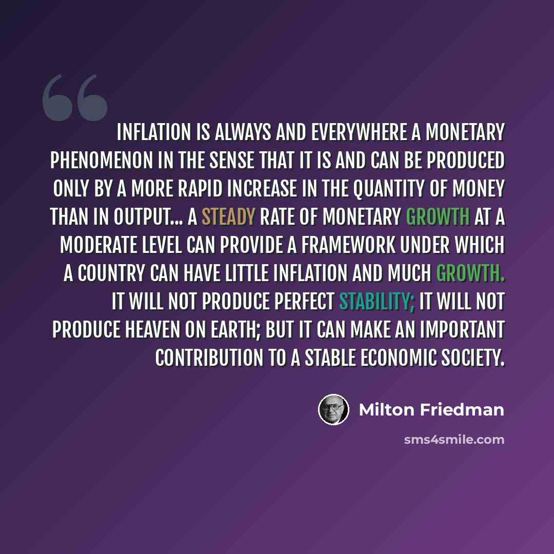 “Inflation is always and everywhere a monetary phenomenon in the sense that it is and can be produced only by a more rapid increase in the quantity of money than in output... A steady rate of monetary growth at a moderate level can provide a framework under which a country can have little inflation…” quote by Milton Friedman
