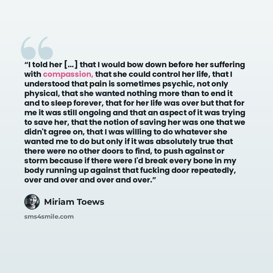 “I told her [...] that I would bow down before her suffering with compassion, that she could control her life, that I understood that pain is sometimes psychic, not only physical, that she wanted nothing more than to end it and to sleep forever, that for her life was over but that for me it was…” quote by Miriam Toews