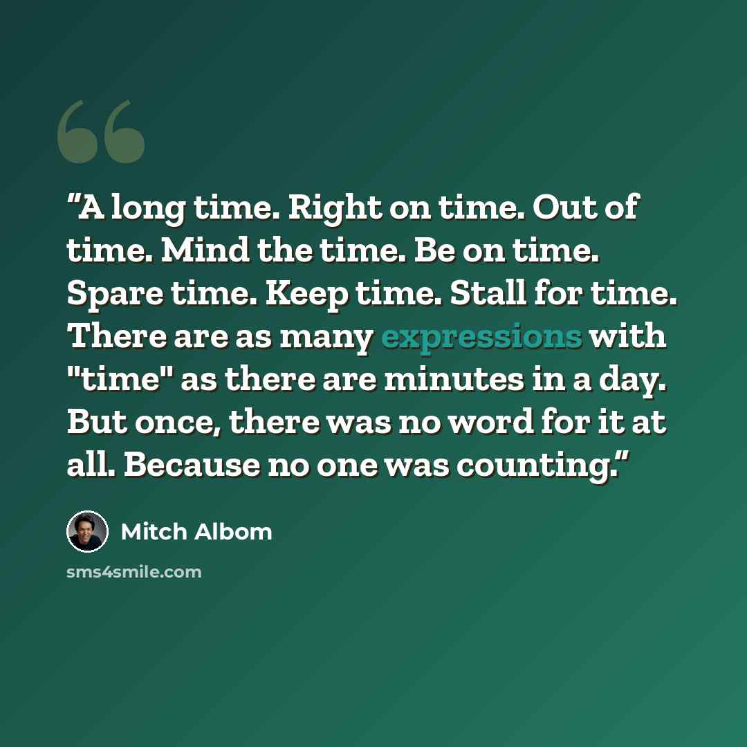 “A long time. Right on time. Out of time. Mind the time. Be on time. Spare time. Keep time. Stall for time. There are as many expressions with "time" as there are minutes in a day. But once, there was no word for it at all. Because no one was counting.” quote by Mitch Albom