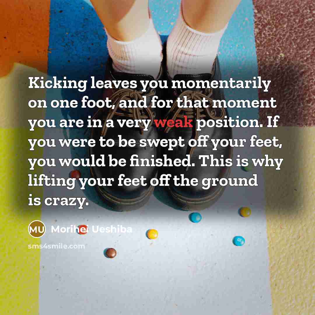 “Kicking leaves you momentarily on one foot, and for that moment you are in a very weak position. If you were to be swept off your feet, you would be finished. This is why lifting your feet off the ground is crazy.” quote by Morihei Ueshiba