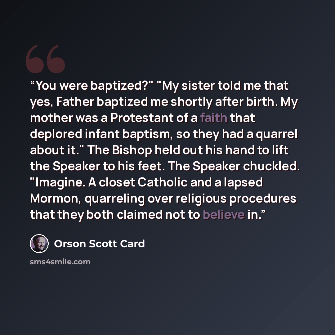 “You were baptized?" "My sister told me that yes, Father baptized me shortly after birth. My mother was a Protestant of a faith that deplored infant baptism, so they had a quarrel about it." The Bishop held out his hand to lift the Speaker to his feet. The Speaker chuckled. "Imagine. A closet…” quote by Orson Scott Card