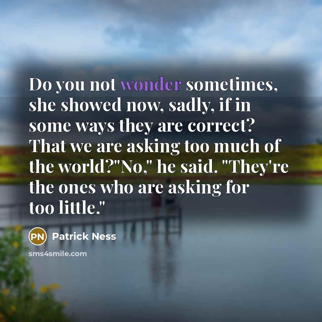 “Do you not wonder sometimes, she showed now, sadly, if in some ways they are correct? That we are asking too much of the world?"No," he said. "They're the ones who are asking for too little."” quote by Patrick Ness