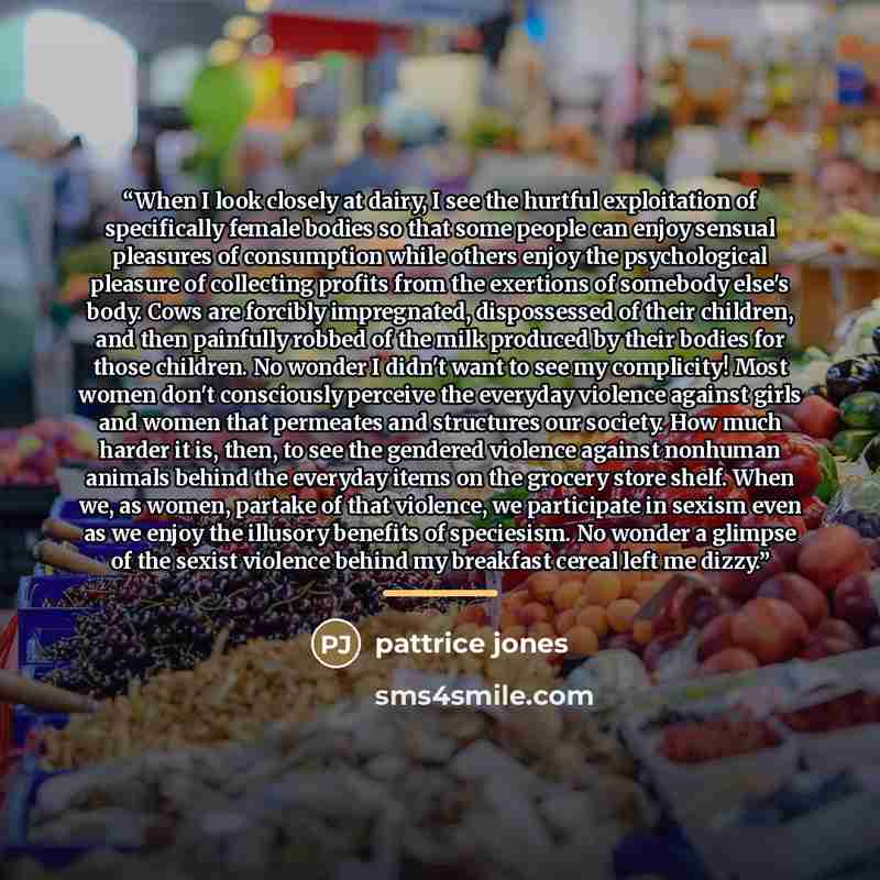 “When I look closely at dairy, I see the hurtful exploitation of specifically female bodies so that some people can enjoy sensual pleasures of consumption while others enjoy the psychological pleasure of collecting profits from the exertions of somebody else's body. Cows are forcibly impregnated…” quote by pattrice jones