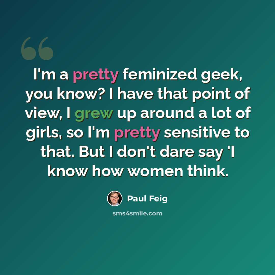 “I'm a pretty feminized geek, you know? I have that point of view, I grew up around a lot of girls, so I'm pretty sensitive to that. But I don't dare say 'I know how women think.” quote by Paul Feig