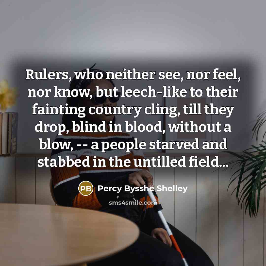 “Rulers, who neither see, nor feel, nor know, but leech-like to their fainting country cling, till they drop, blind in blood, without a blow, -- a people starved and stabbed in the untilled field...” quote by Percy Bysshe Shelley