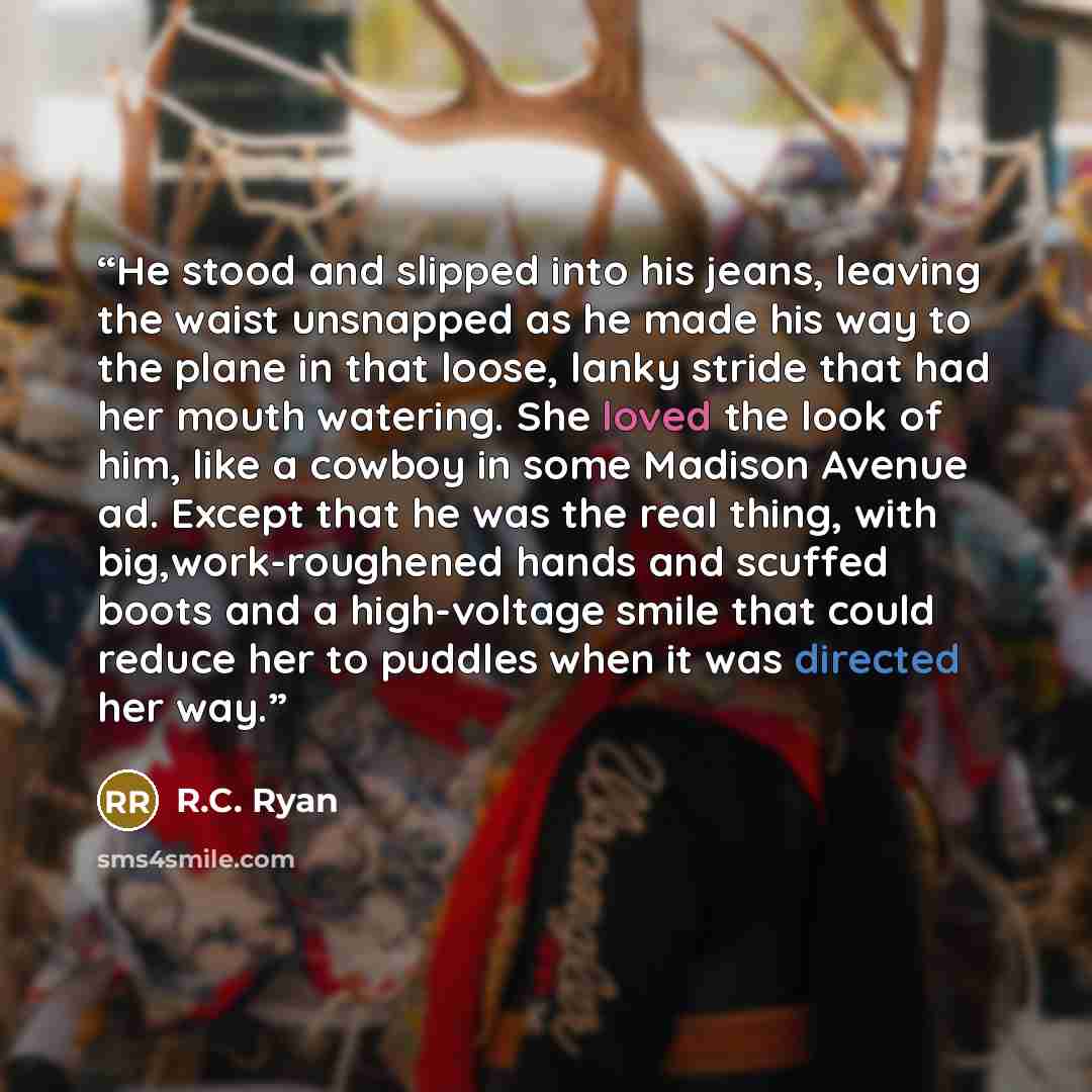 “He stood and slipped into his jeans, leaving the waist unsnapped as he made his way to the plane in that loose, lanky stride that had her mouth watering. She loved the look of him, like a cowboy in some Madison Avenue ad. Except that he was the real thing, with big,work-roughened hands and scuffed…” quote by R.C. Ryan