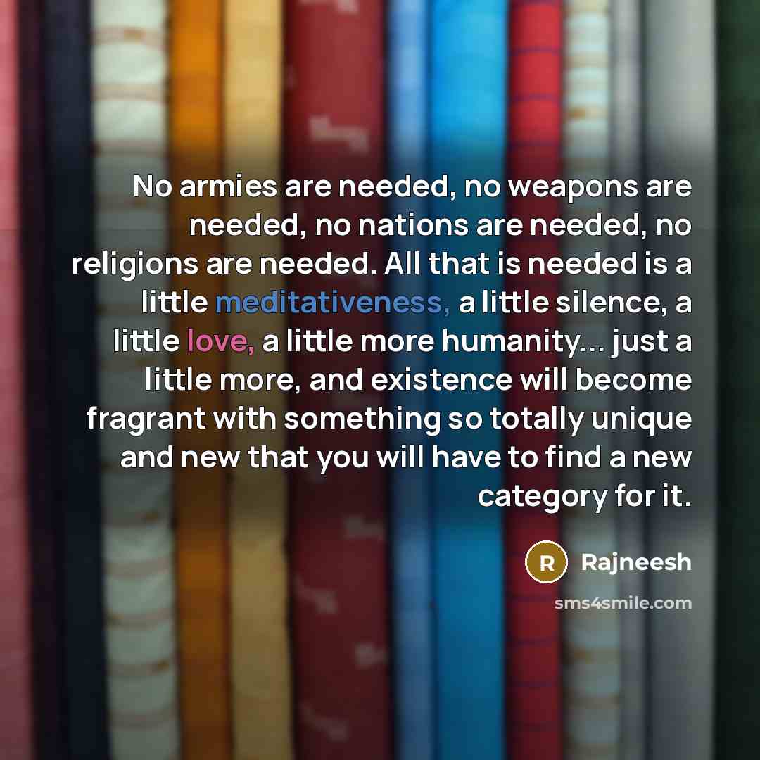 “No armies are needed, no weapons are needed, no nations are needed, no religions are needed. All that is needed is a little meditativeness, a little silence, a little love, a little more humanity... just a little more, and existence will become fragrant with something so totally unique and new…” quote by Rajneesh