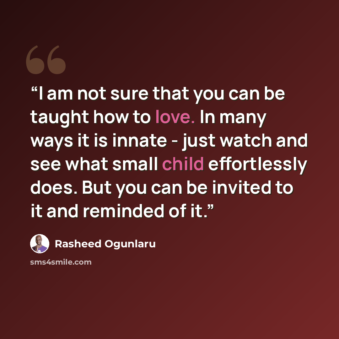 “I am not sure that you can be taught how to love. In many ways it is innate - just watch and see what small child effortlessly does. But you can be invited to it and reminded of it.” quote by Rasheed Ogunlaru
