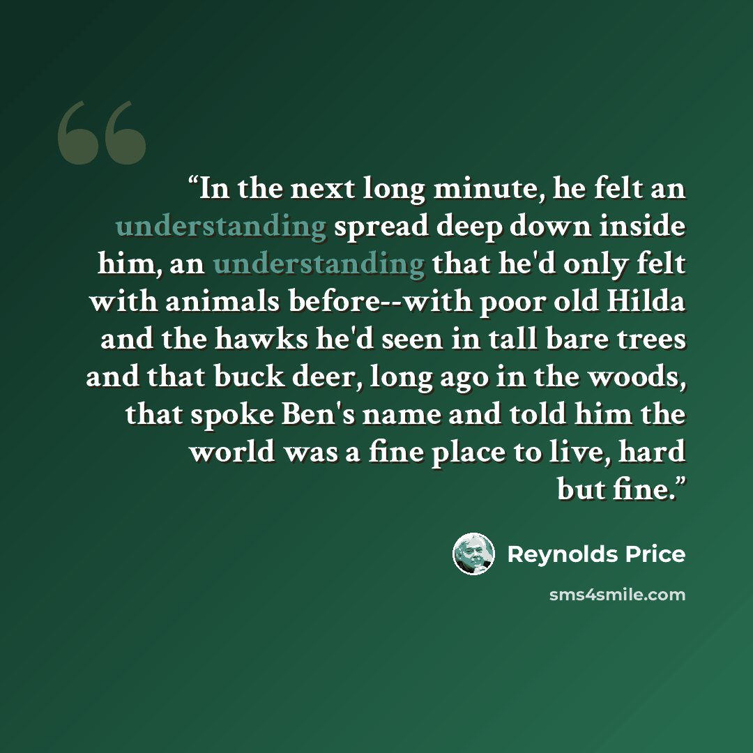 “In the next long minute, he felt an understanding spread deep down inside him, an understanding that he'd only felt with animals before--with poor old Hilda and the hawks he'd seen in tall bare trees and that buck deer, long ago in the woods, that spoke Ben's name and told him the world was a fine…” quote by Reynolds Price