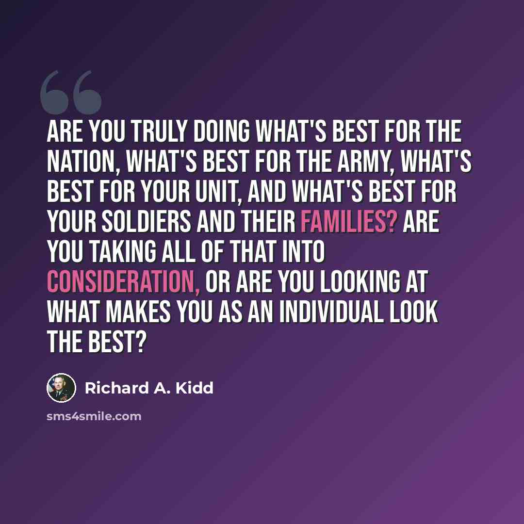 “Are you truly doing what's best for the nation, what's best for the Army, what's best for your unit, and what's best for your soldiers and their families? Are you taking all of that into consideration, or are you looking at what makes you as an individual look the best?” quote by Richard A. Kidd