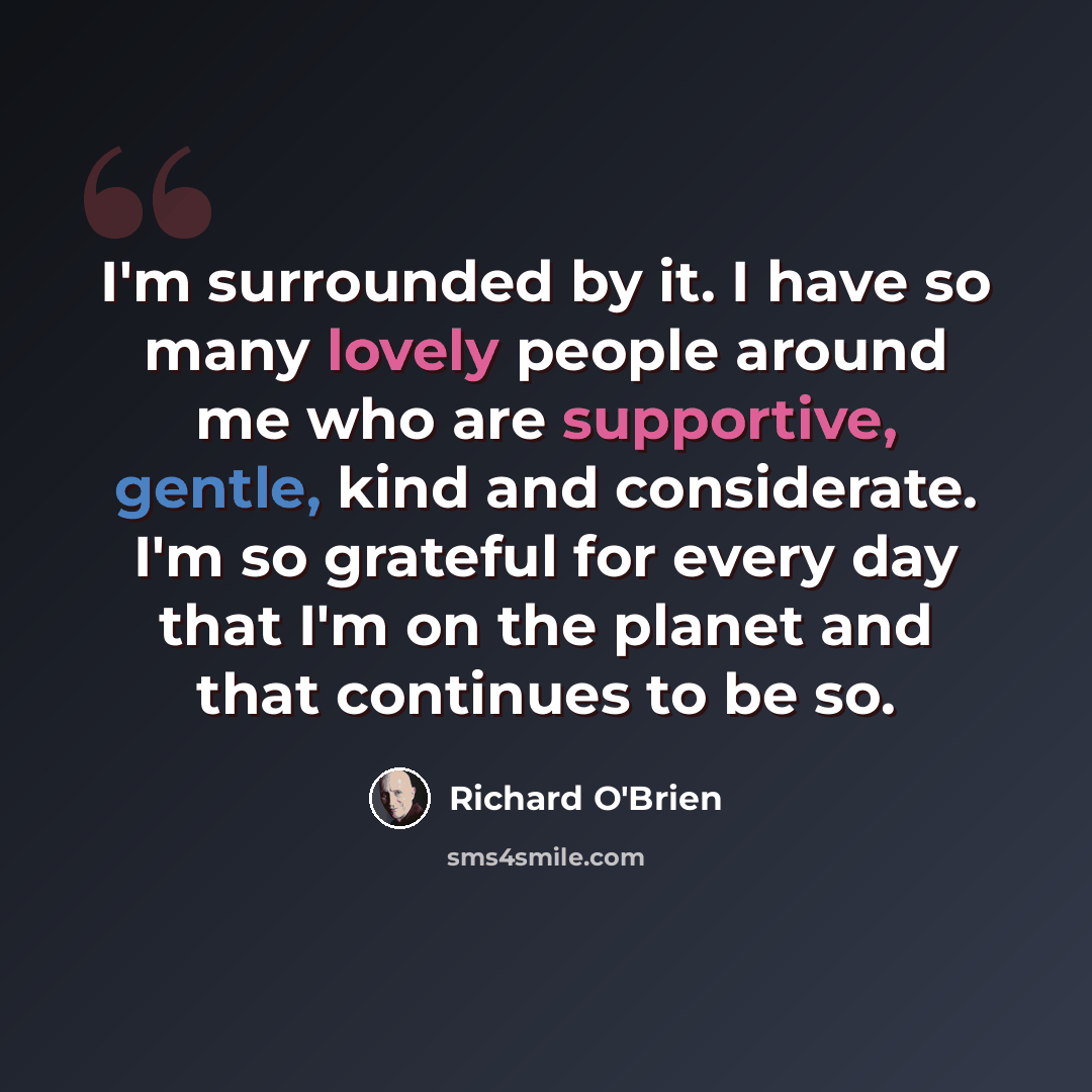 “I'm surrounded by it. I have so many lovely people around me who are supportive, gentle, kind and considerate. I'm so grateful for every day that I'm on the planet and that continues to be so.” quote by Richard O'Brien