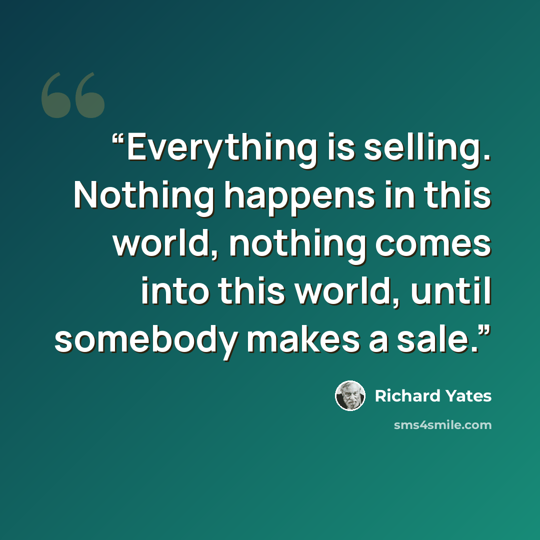 “Everything is selling. Nothing happens in this world, nothing comes into this world, until somebody makes a sale.” quote by richard yates