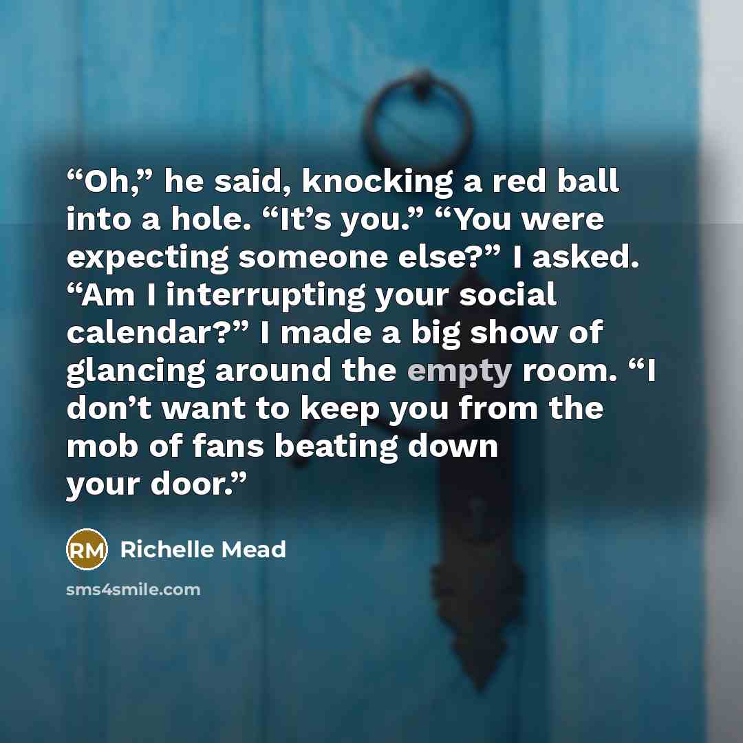 “Oh,” he said, knocking a red ball into a hole. “It’s you.” “You were expecting someone else?” I asked. “Am I interrupting your social calendar?” I made a big show of glancing around the empty room. “I don’t want to keep you from the mob of fans beating down your door.” quote by Richelle Mead