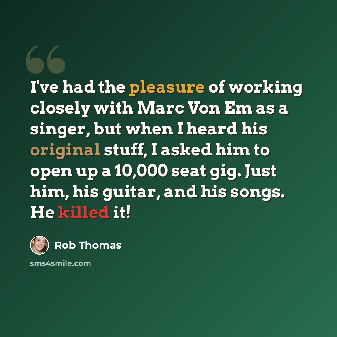 “I've had the pleasure of working closely with Marc Von Em as a singer, but when I heard his original stuff, I asked him to open up a 10,000 seat gig. Just him, his guitar, and his songs. He killed it!” quote by Rob Thomas