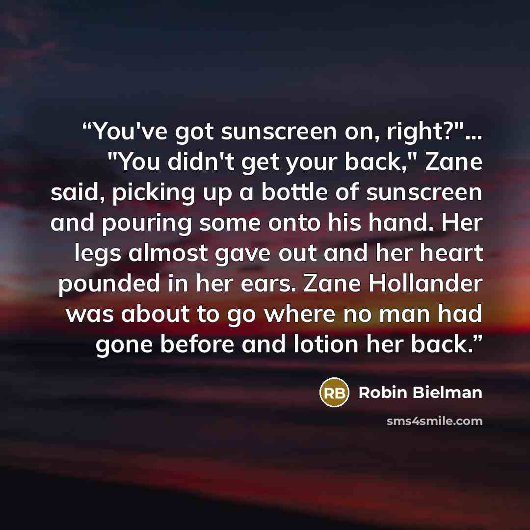 “You've got sunscreen on, right?"… "You didn't get your back," Zane said, picking up a bottle of sunscreen and pouring some onto his hand. Her legs almost gave out and her heart pounded in her ears. Zane Hollander was about to go where no man had gone before and lotion her back.” quote by Robin Bielman