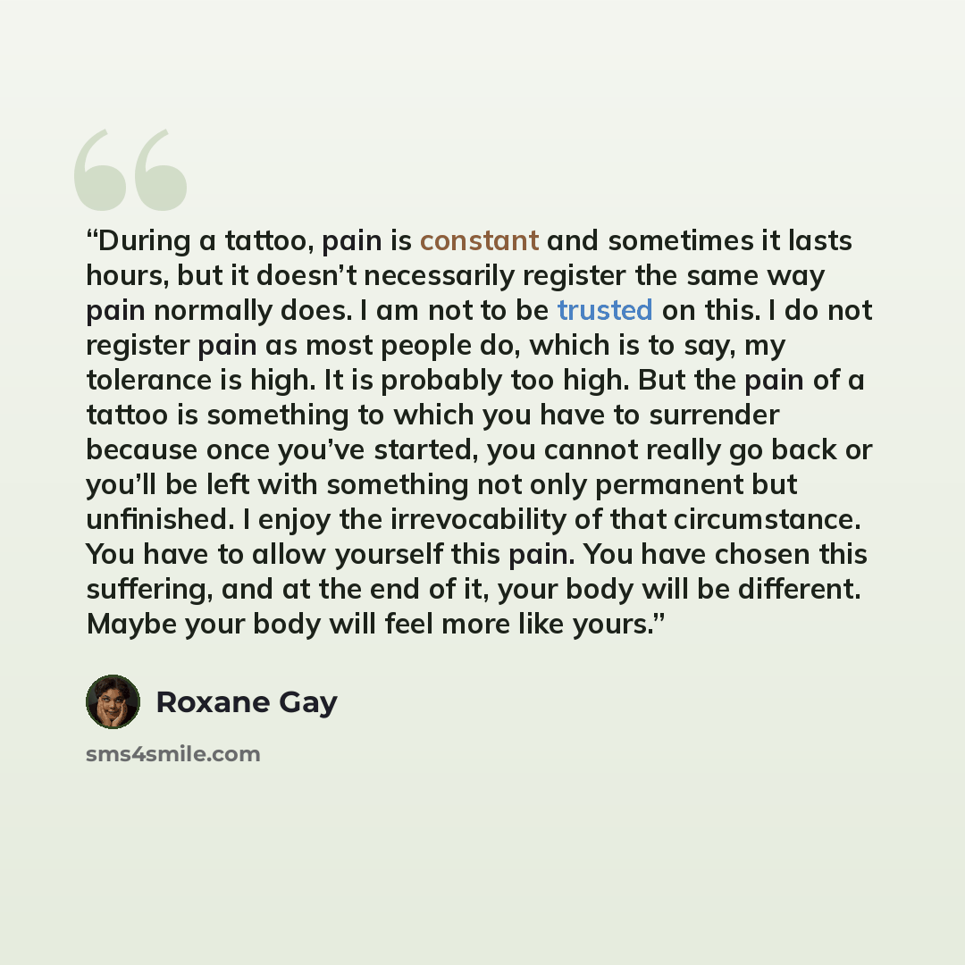 “During a tattoo, pain is constant and sometimes it lasts hours, but it doesn’t necessarily register the same way pain normally does. I am not to be trusted on this. I do not register pain as most people do, which is to say, my tolerance is high. It is probably too high. But the pain of a tattoo is…” quote by Roxane Gay