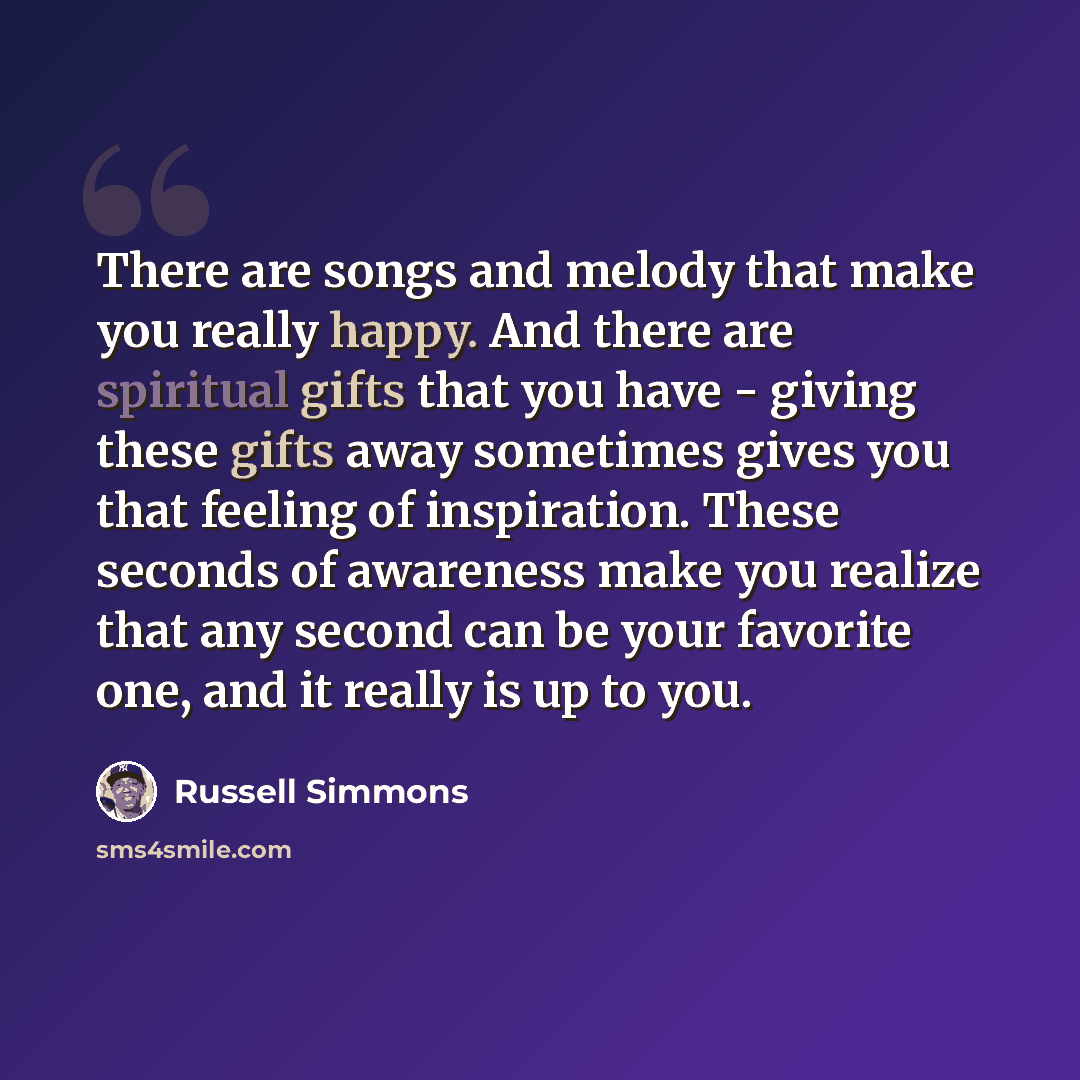 “There are songs and melody that make you really happy. And there are spiritual gifts that you have - giving these gifts away sometimes gives you that feeling of inspiration. These seconds of awareness make you realize that any second can be your favorite one, and it really is up to you.” quote by Russell Simmons