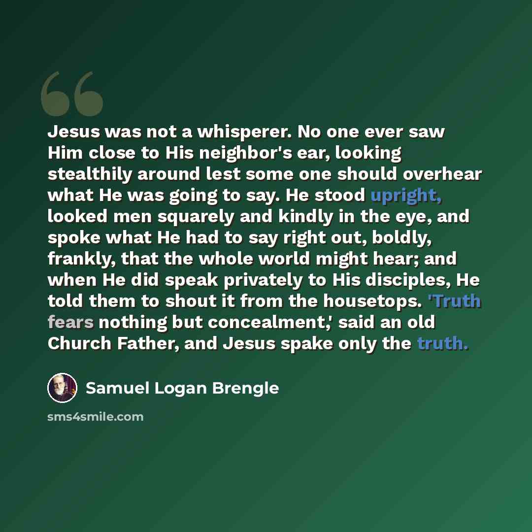 “Jesus was not a whisperer. No one ever saw Him close to His neighbor's ear, looking stealthily around lest some one should overhear what He was going to say. He stood upright, looked men squarely and kindly in the eye, and spoke what He had to say right out, boldly, frankly, that the whole world…” quote by Samuel Logan Brengle
