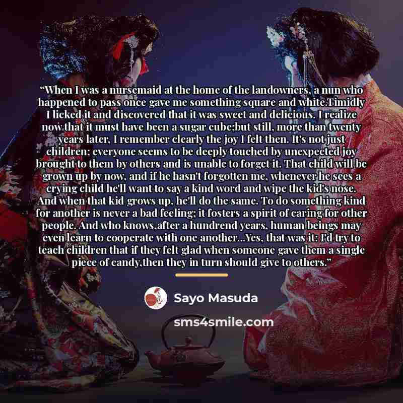 “When I was a nursemaid at the home of the landowners, a nun who happened to pass once gave me something square and white.Timidly I licked it and discovered that it was sweet and delicious. I realize now that it must have been a sugar cube;but still, more than twenty years later, I remember clearly…” quote by Sayo Masuda