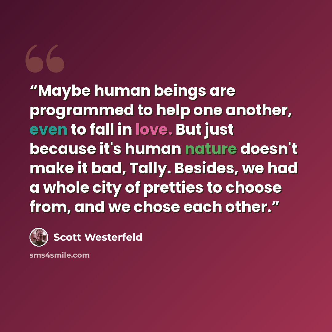 “Maybe human beings are programmed to help one another, even to fall in love. But just because it's human nature doesn't make it bad, Tally. Besides, we had a whole city of pretties to choose from, and we chose each other.” quote by Scott Westerfeld
