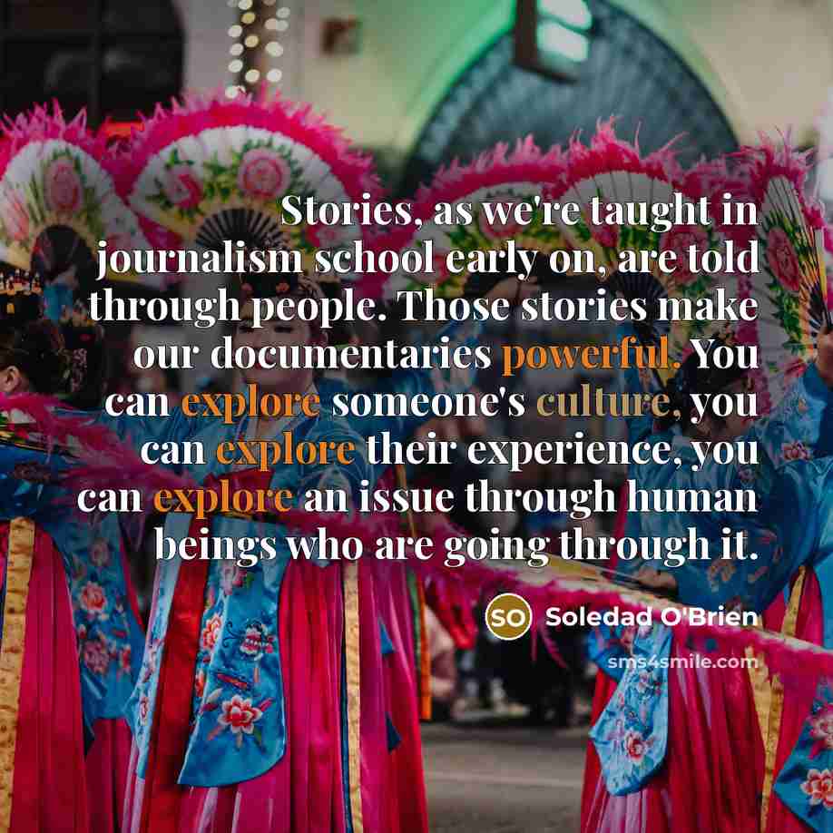 “Stories, as we're taught in journalism school early on, are told through people. Those stories make our documentaries powerful. You can explore someone's culture, you can explore their experience, you can explore an issue through human beings who are going through it.” quote by Soledad O'Brien