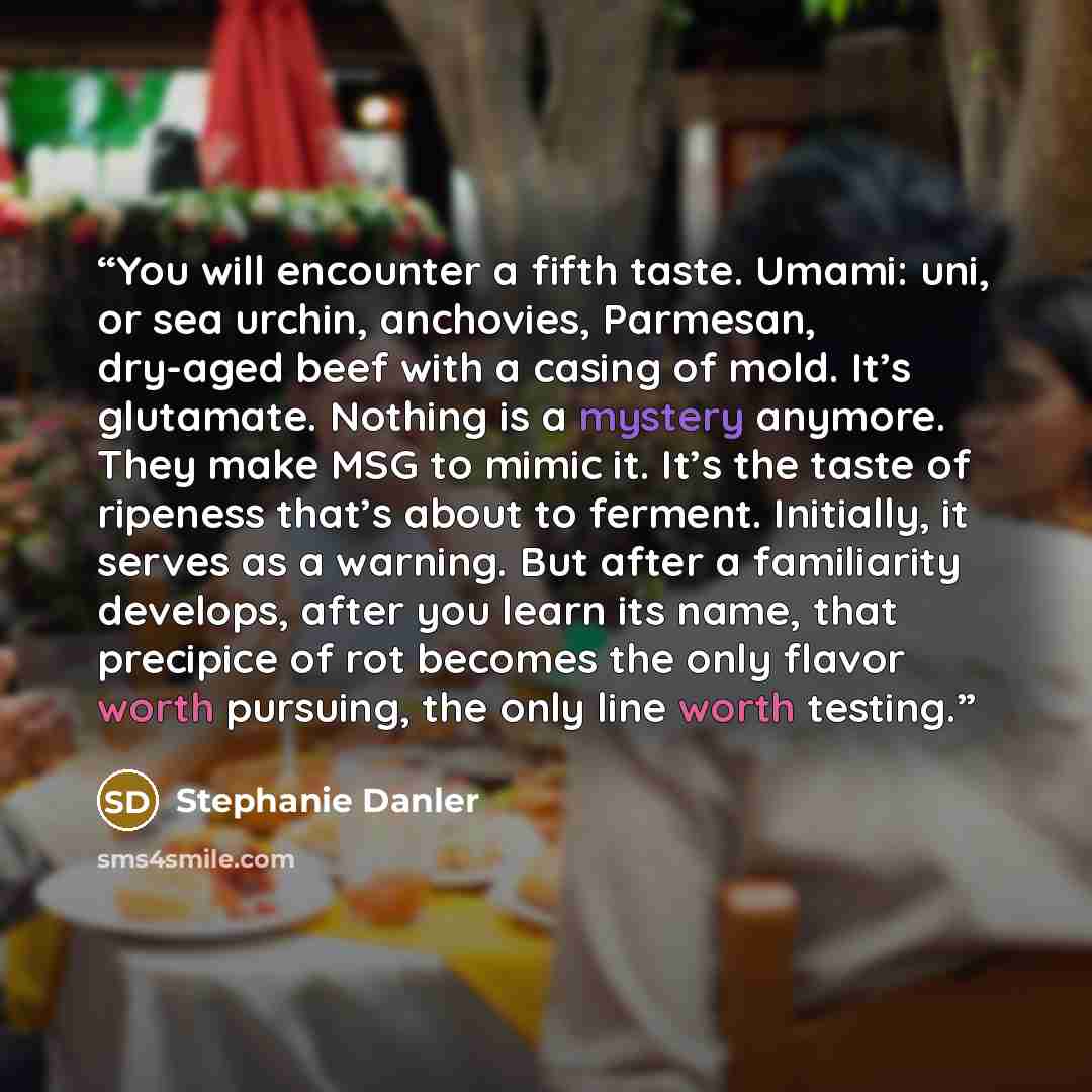 “You will encounter a fifth taste. Umami: uni, or sea urchin, anchovies, Parmesan, dry-aged beef with a casing of mold. It’s glutamate. Nothing is a mystery anymore. They make MSG to mimic it. It’s the taste of ripeness that’s about to ferment. Initially, it serves as a warning. But after a…” quote by Stephanie Danler